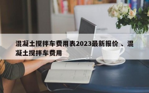 混凝土搅拌车费用表2023最新报价 、混凝土搅拌车费用