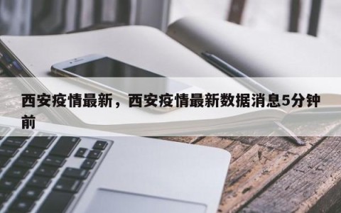 西安疫情最新，西安疫情最新数据消息5分钟前