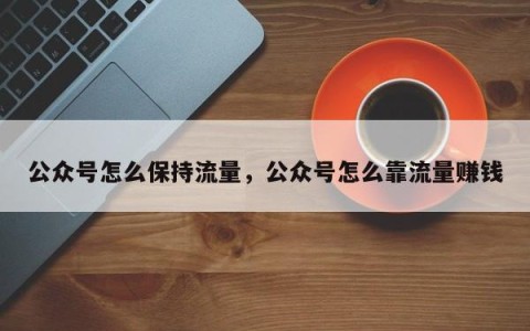 公众号怎么保持流量，公众号怎么靠流量赚钱