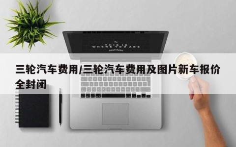 三轮汽车费用/三轮汽车费用及图片新车报价全封闭