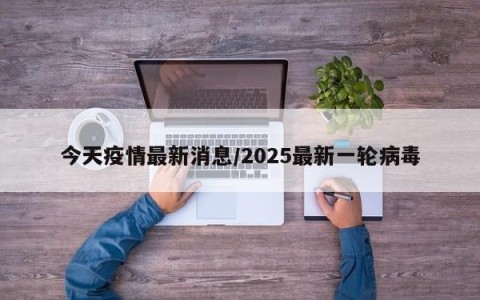 今天疫情最新消息/2025最新一轮病毒