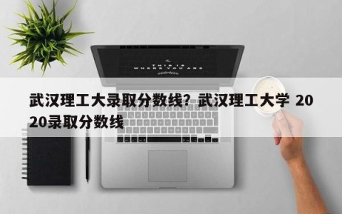 武汉理工大录取分数线？武汉理工大学 2020录取分数线