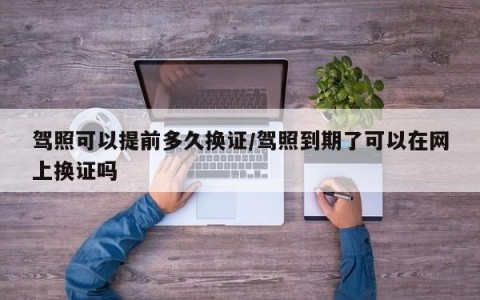 驾照可以提前多久换证/驾照到期了可以在网上换证吗