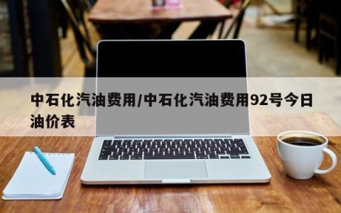 中石化汽油费用/中石化汽油费用92号今日油价表