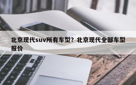 北京现代suv所有车型？北京现代全部车型报价