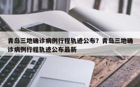 青岛三地确诊病例行程轨迹公布？青岛三地确诊病例行程轨迹公布最新
