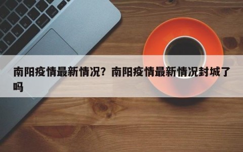 南阳疫情最新情况？南阳疫情最新情况封城了吗