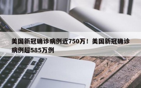 美国新冠确诊病例近750万！美国新冠确诊病例超585万例