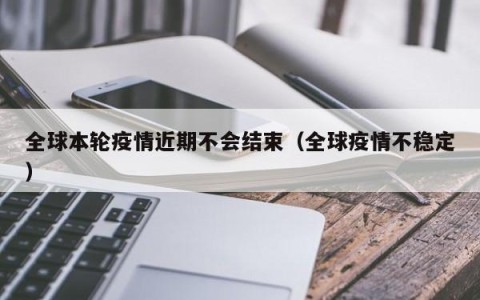 全球本轮疫情近期不会结束（全球疫情不稳定）