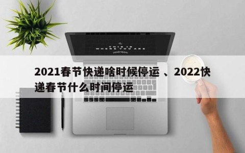 2021春节快递啥时候停运 、2022快递春节什么时间停运