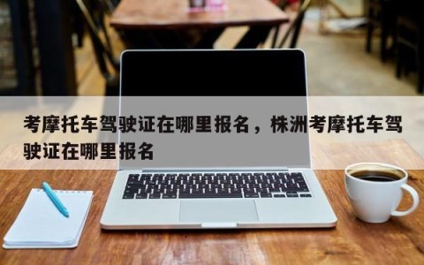 考摩托车驾驶证在哪里报名，株洲考摩托车驾驶证在哪里报名