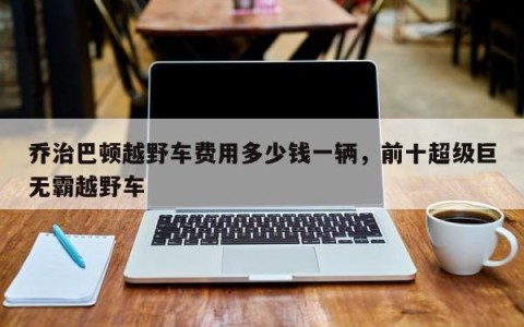 乔治巴顿越野车费用多少钱一辆，前十超级巨无霸越野车