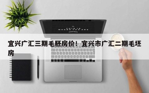 宜兴广汇三期毛胚房价！宜兴市广汇二期毛坯房