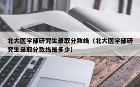 北大医学部研究生录取分数线（北大医学部研究生录取分数线是多少）