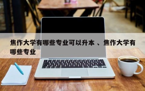 焦作大学有哪些专业可以升本 、焦作大学有哪些专业