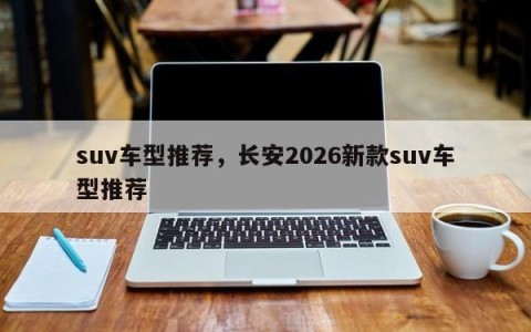 suv车型推荐，长安2026新款suv车型推荐