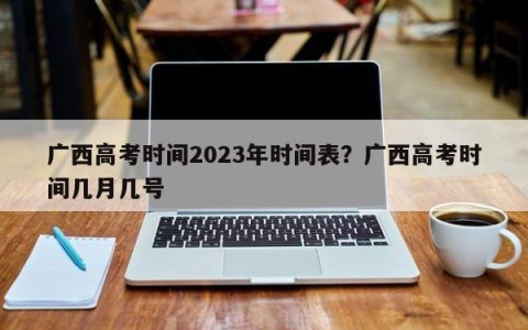 广西高考时间2023年时间表？广西高考时间几月几号