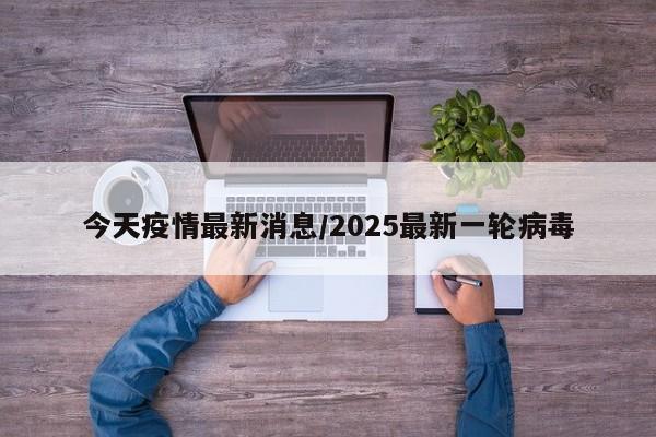 今天疫情最新消息/2025最新一轮病毒
