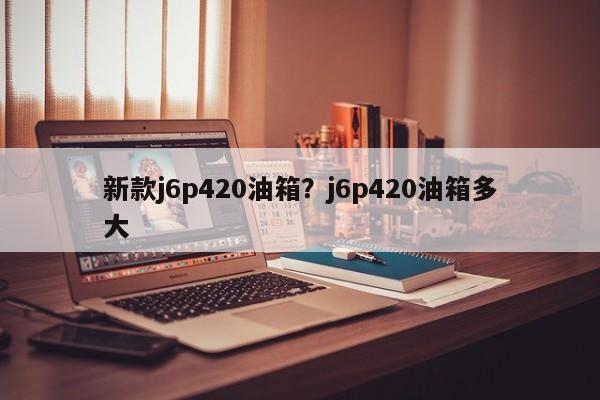 新款j6p420油箱?j6p420油箱多大