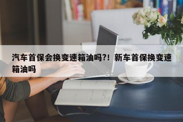 汽车首保会换变速箱油吗?!新车首保换变速箱油吗