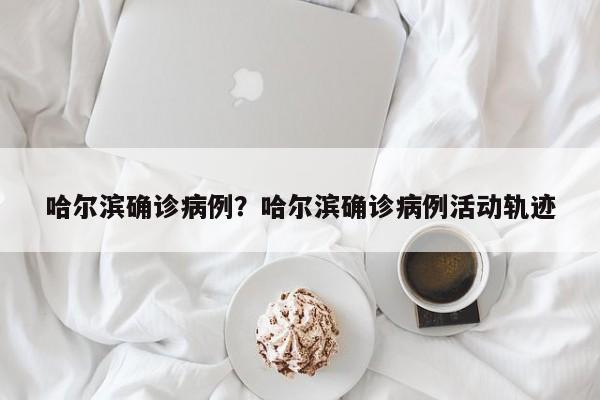 哈尔滨确诊病例?哈尔滨确诊病例活动轨迹