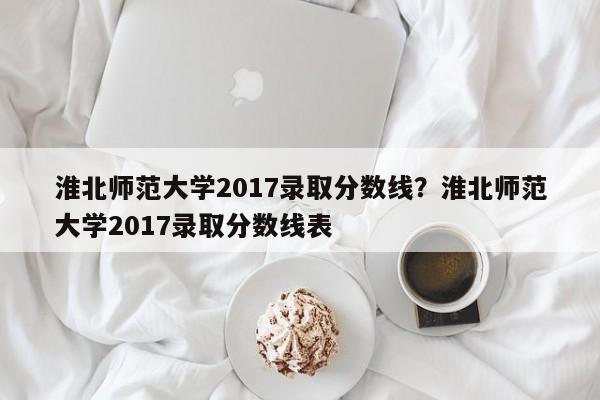 淮北师范大学2017录取分数线?淮北师范大学2017录取分数线表