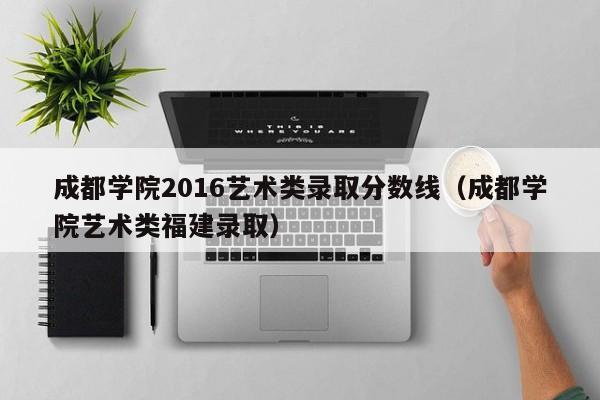 成都学院2016艺术类录取分数线(成都学院艺术类福建录取)