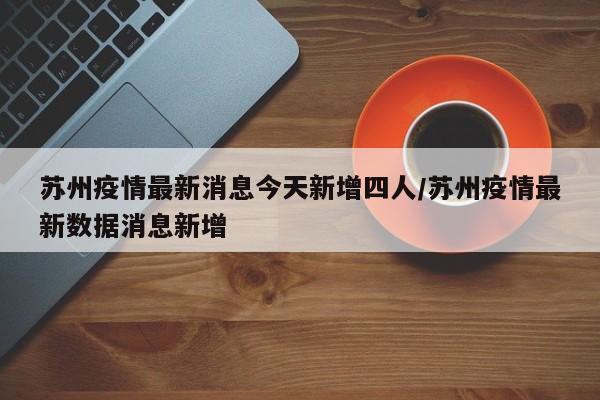 苏州疫情最新消息今天新增四人/苏州疫情最新数据消息新增
