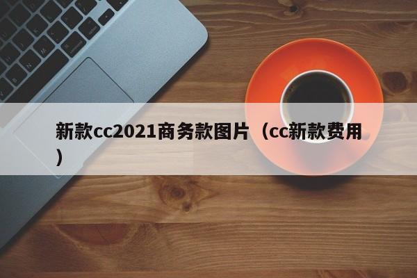 新款cc2021商务款图片(cc新款费用)