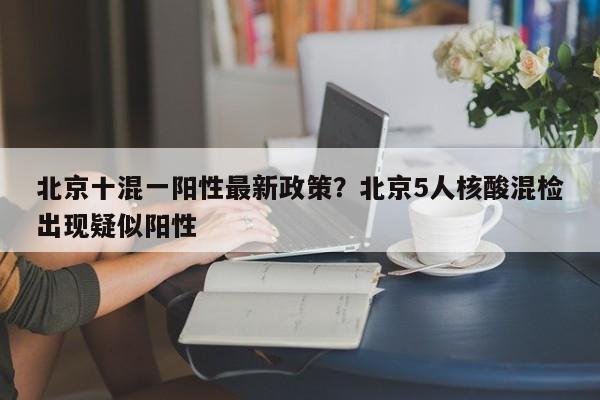 北京十混一阳性最新政策?北京5人核酸混检出现疑似阳性