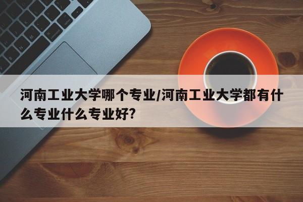 河南工业大学哪个专业/河南工业大学都有什么专业什么专业好?