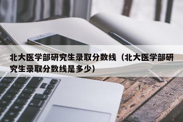 北大医学部研究生录取分数线(北大医学部研究生录取分数线是多少)