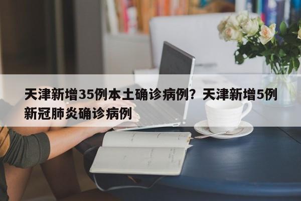 天津新增35例本土确诊病例?天津新增5例新冠肺炎确诊病例