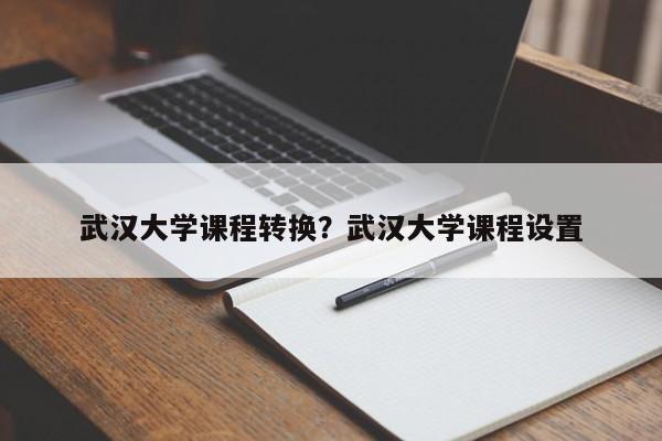 武汉大学课程转换?武汉大学课程设置