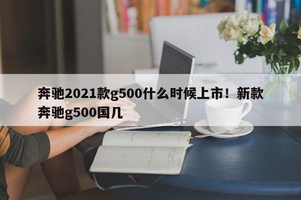 奔驰2021款g500什么时候上市!新款奔驰g500国几
