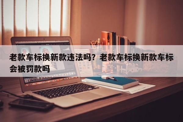 老款车标换新款违法吗?老款车标换新款车标会被罚款吗