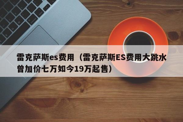 雷克萨斯es费用(雷克萨斯ES费用大跳水曾加价七万如今19万起售)